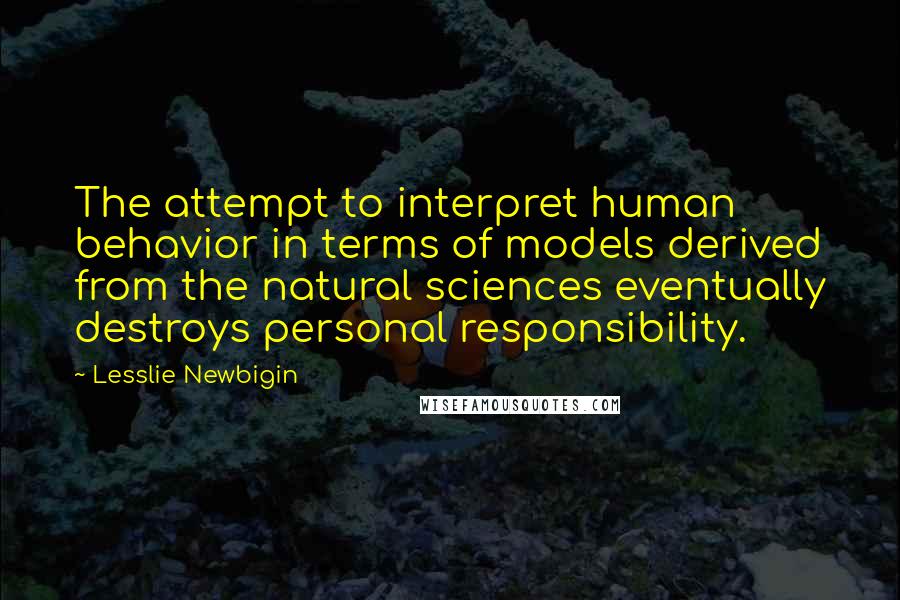 Lesslie Newbigin Quotes: The attempt to interpret human behavior in terms of models derived from the natural sciences eventually destroys personal responsibility.