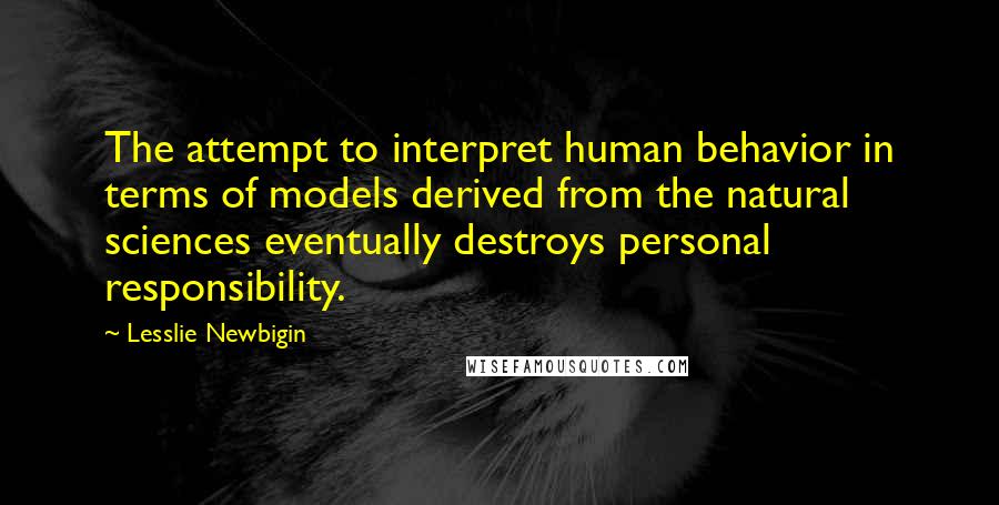 Lesslie Newbigin Quotes: The attempt to interpret human behavior in terms of models derived from the natural sciences eventually destroys personal responsibility.