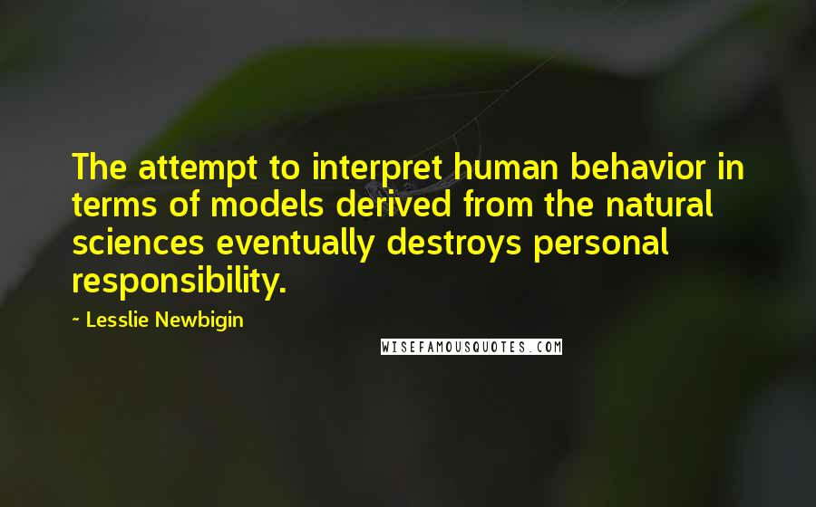 Lesslie Newbigin Quotes: The attempt to interpret human behavior in terms of models derived from the natural sciences eventually destroys personal responsibility.
