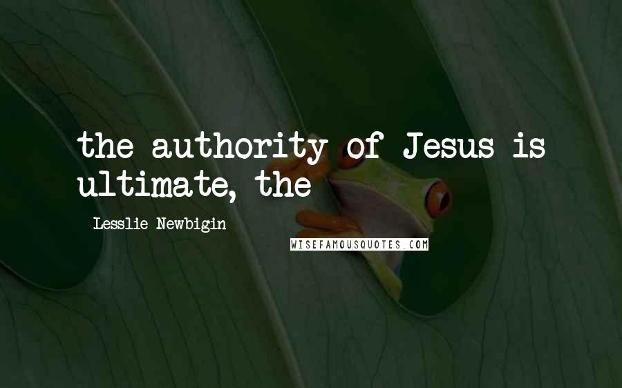 Lesslie Newbigin Quotes: the authority of Jesus is ultimate, the