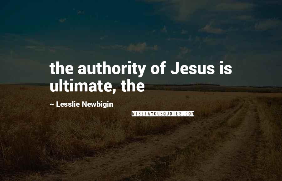 Lesslie Newbigin Quotes: the authority of Jesus is ultimate, the