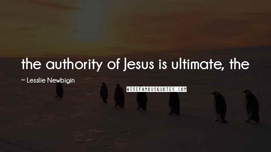 Lesslie Newbigin Quotes: the authority of Jesus is ultimate, the
