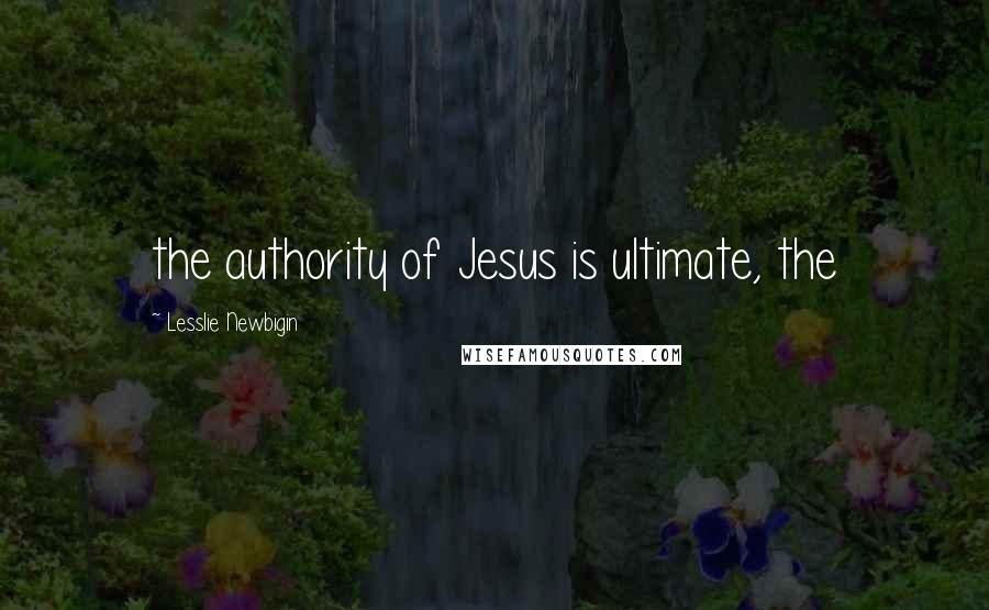 Lesslie Newbigin Quotes: the authority of Jesus is ultimate, the