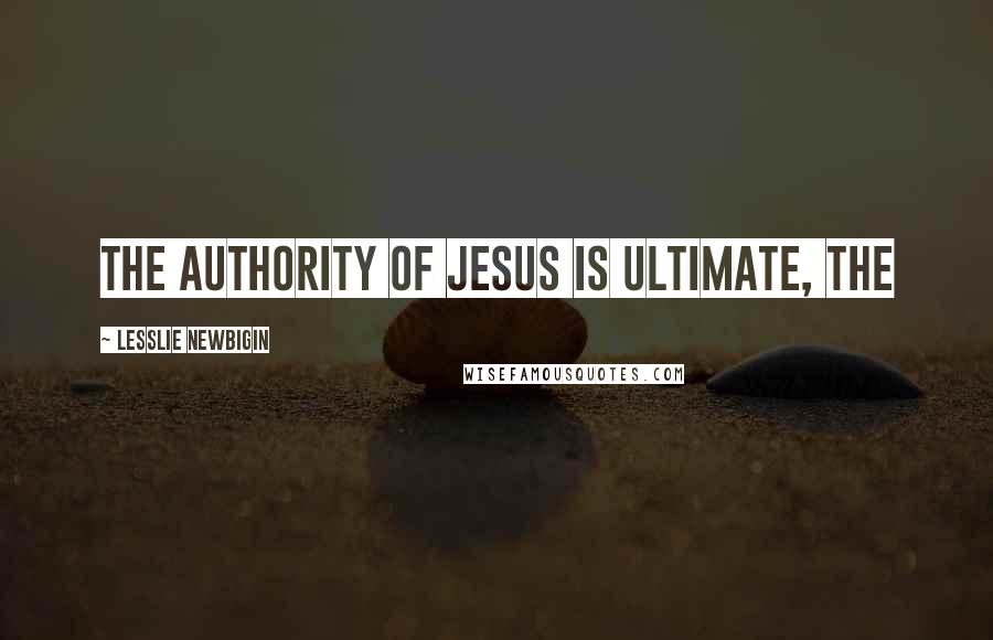 Lesslie Newbigin Quotes: the authority of Jesus is ultimate, the