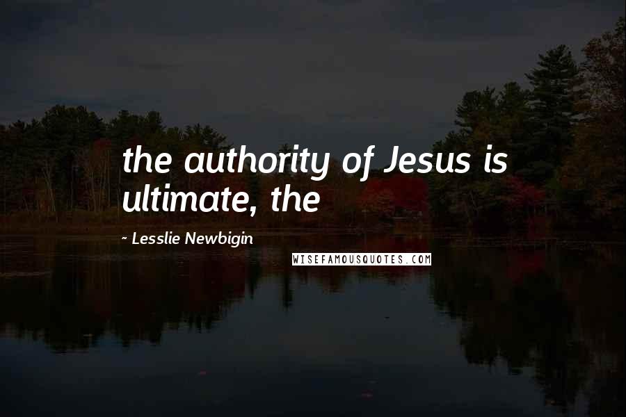 Lesslie Newbigin Quotes: the authority of Jesus is ultimate, the