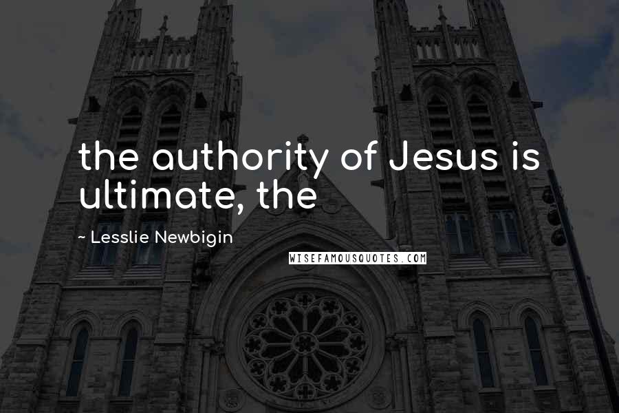 Lesslie Newbigin Quotes: the authority of Jesus is ultimate, the