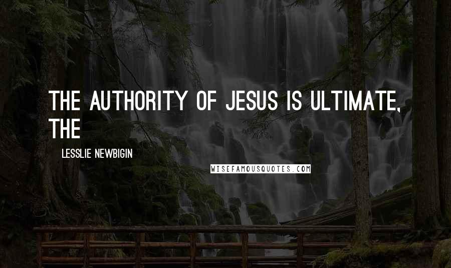 Lesslie Newbigin Quotes: the authority of Jesus is ultimate, the