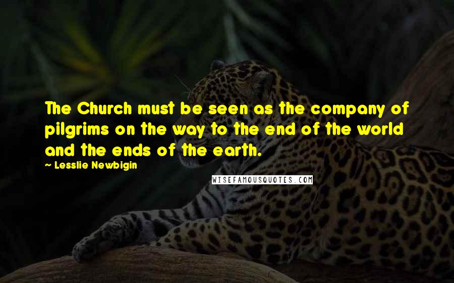 Lesslie Newbigin Quotes: The Church must be seen as the company of pilgrims on the way to the end of the world and the ends of the earth.