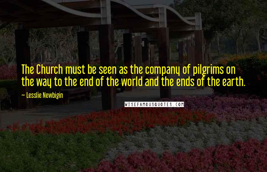 Lesslie Newbigin Quotes: The Church must be seen as the company of pilgrims on the way to the end of the world and the ends of the earth.