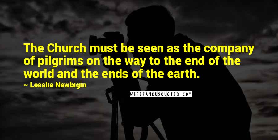 Lesslie Newbigin Quotes: The Church must be seen as the company of pilgrims on the way to the end of the world and the ends of the earth.