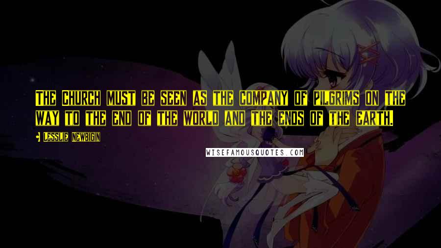 Lesslie Newbigin Quotes: The Church must be seen as the company of pilgrims on the way to the end of the world and the ends of the earth.