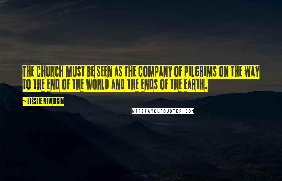 Lesslie Newbigin Quotes: The Church must be seen as the company of pilgrims on the way to the end of the world and the ends of the earth.