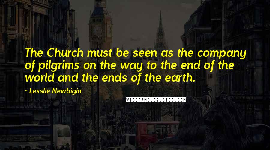 Lesslie Newbigin Quotes: The Church must be seen as the company of pilgrims on the way to the end of the world and the ends of the earth.