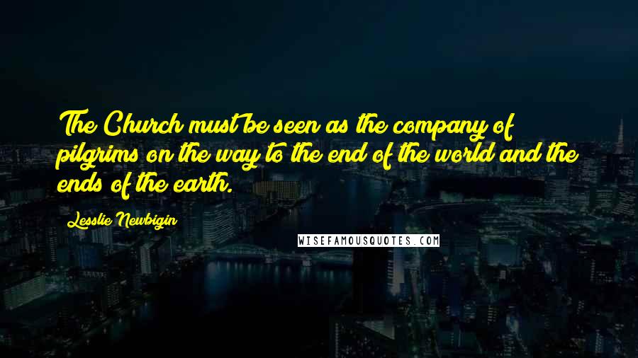 Lesslie Newbigin Quotes: The Church must be seen as the company of pilgrims on the way to the end of the world and the ends of the earth.