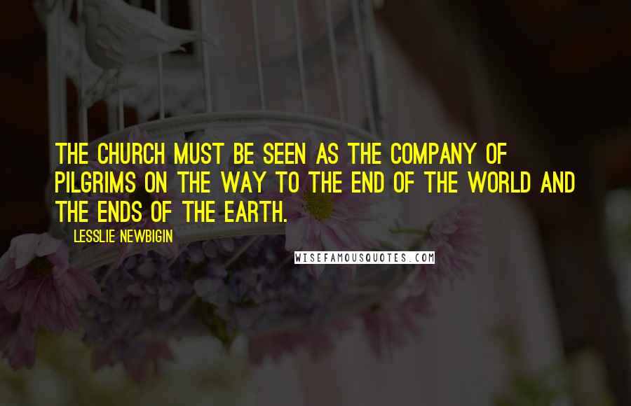 Lesslie Newbigin Quotes: The Church must be seen as the company of pilgrims on the way to the end of the world and the ends of the earth.