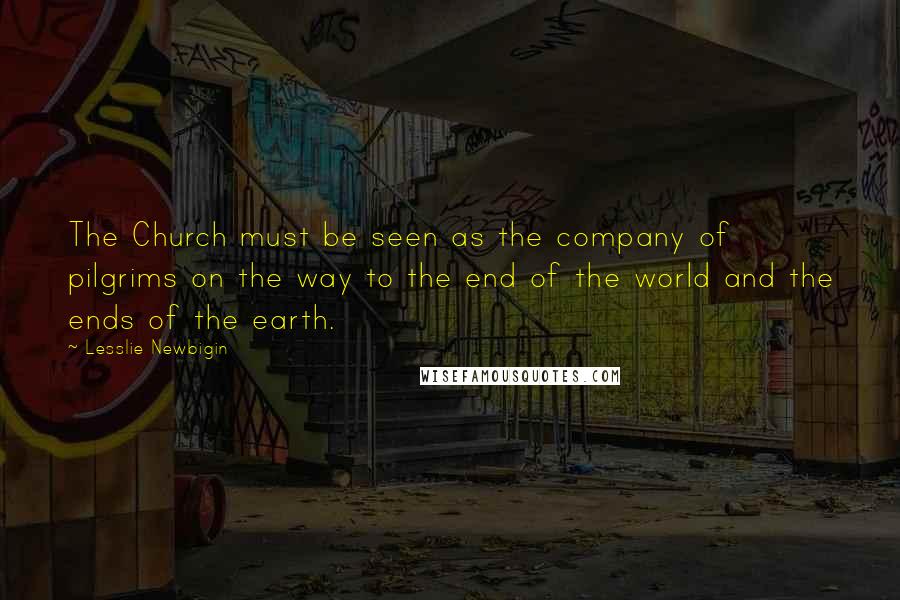 Lesslie Newbigin Quotes: The Church must be seen as the company of pilgrims on the way to the end of the world and the ends of the earth.