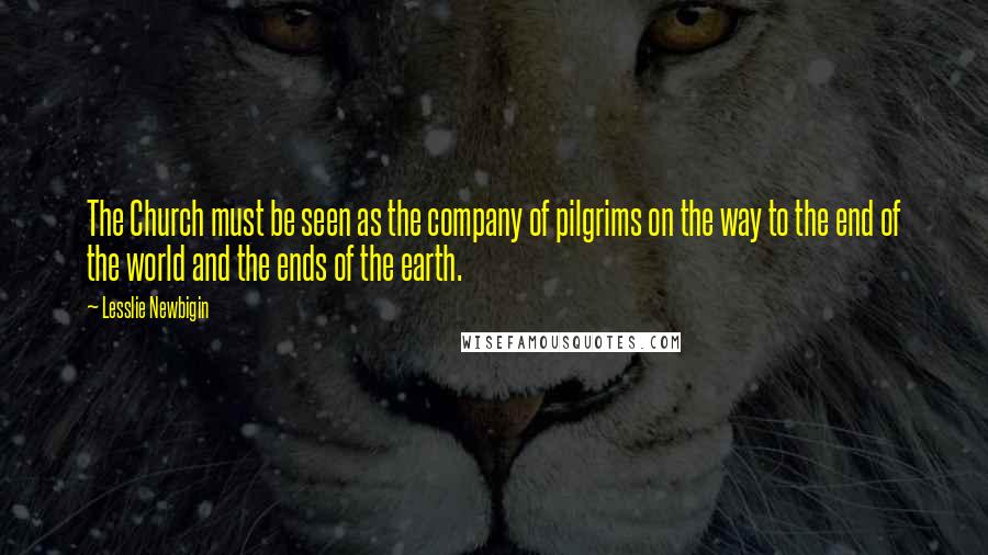 Lesslie Newbigin Quotes: The Church must be seen as the company of pilgrims on the way to the end of the world and the ends of the earth.