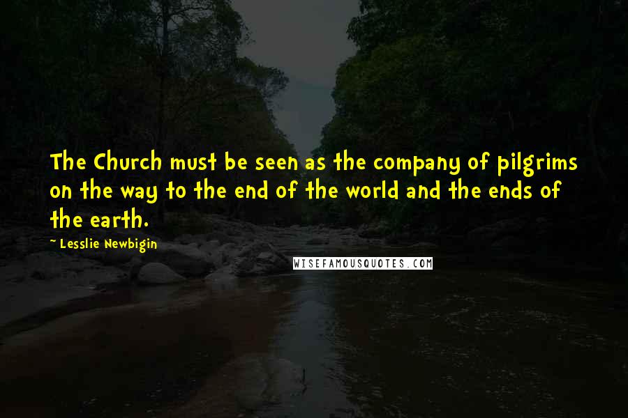 Lesslie Newbigin Quotes: The Church must be seen as the company of pilgrims on the way to the end of the world and the ends of the earth.