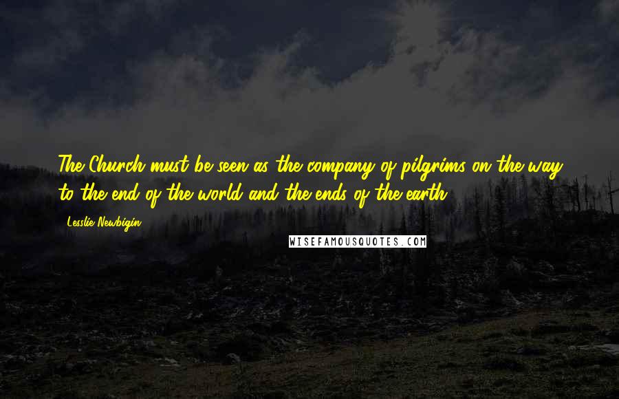 Lesslie Newbigin Quotes: The Church must be seen as the company of pilgrims on the way to the end of the world and the ends of the earth.