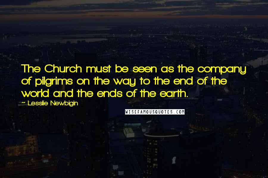 Lesslie Newbigin Quotes: The Church must be seen as the company of pilgrims on the way to the end of the world and the ends of the earth.