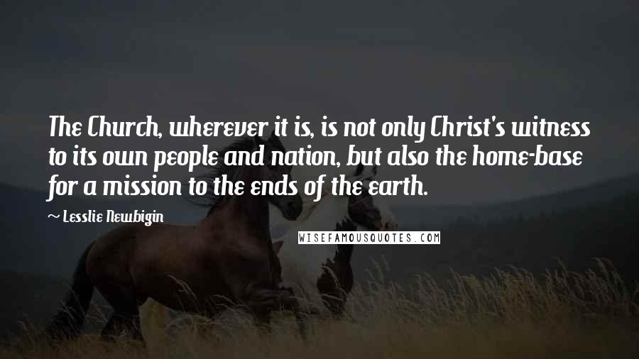Lesslie Newbigin Quotes: The Church, wherever it is, is not only Christ's witness to its own people and nation, but also the home-base for a mission to the ends of the earth.