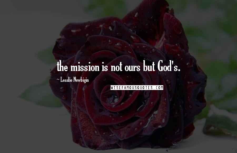 Lesslie Newbigin Quotes: the mission is not ours but God's.