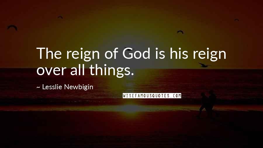 Lesslie Newbigin Quotes: The reign of God is his reign over all things.