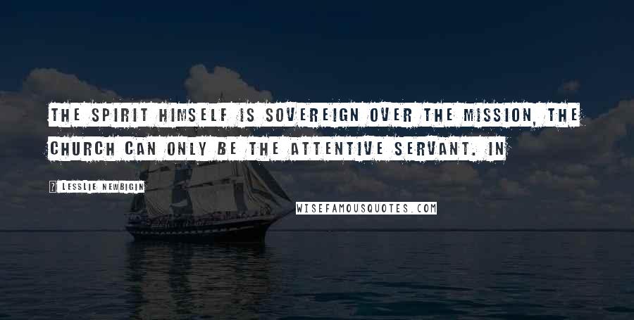 Lesslie Newbigin Quotes: The Spirit himself is sovereign over the mission, the church can only be the attentive servant. In