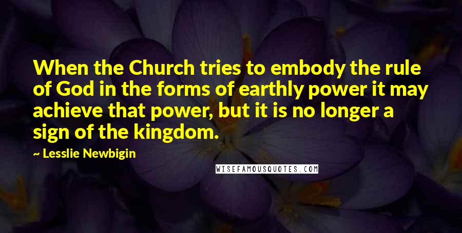Lesslie Newbigin Quotes: When the Church tries to embody the rule of God in the forms of earthly power it may achieve that power, but it is no longer a sign of the kingdom.