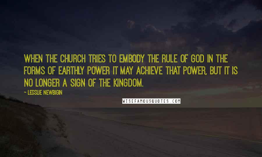 Lesslie Newbigin Quotes: When the Church tries to embody the rule of God in the forms of earthly power it may achieve that power, but it is no longer a sign of the kingdom.