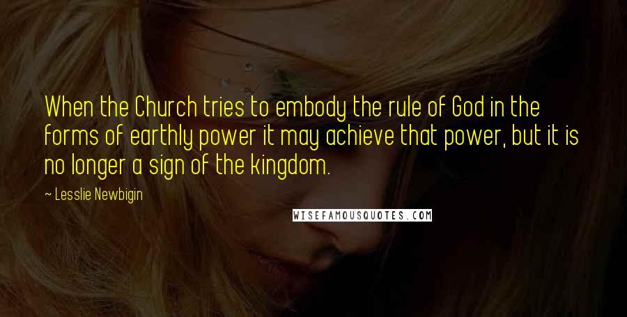 Lesslie Newbigin Quotes: When the Church tries to embody the rule of God in the forms of earthly power it may achieve that power, but it is no longer a sign of the kingdom.