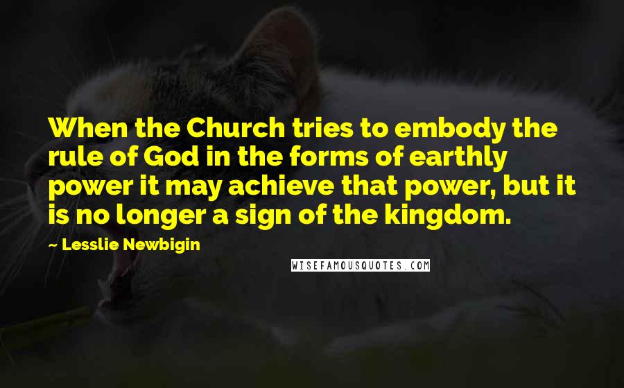 Lesslie Newbigin Quotes: When the Church tries to embody the rule of God in the forms of earthly power it may achieve that power, but it is no longer a sign of the kingdom.