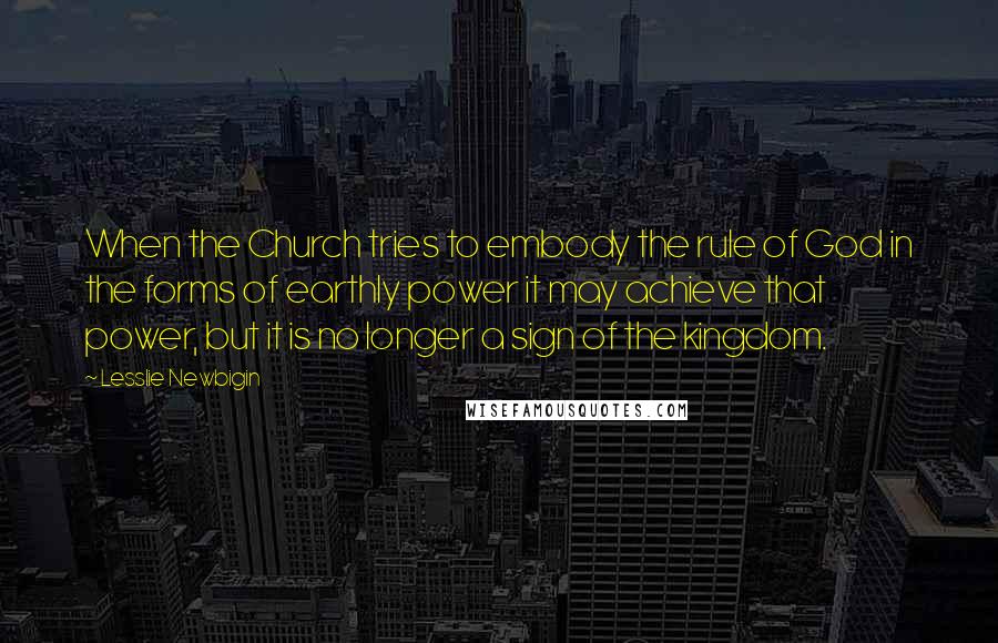 Lesslie Newbigin Quotes: When the Church tries to embody the rule of God in the forms of earthly power it may achieve that power, but it is no longer a sign of the kingdom.