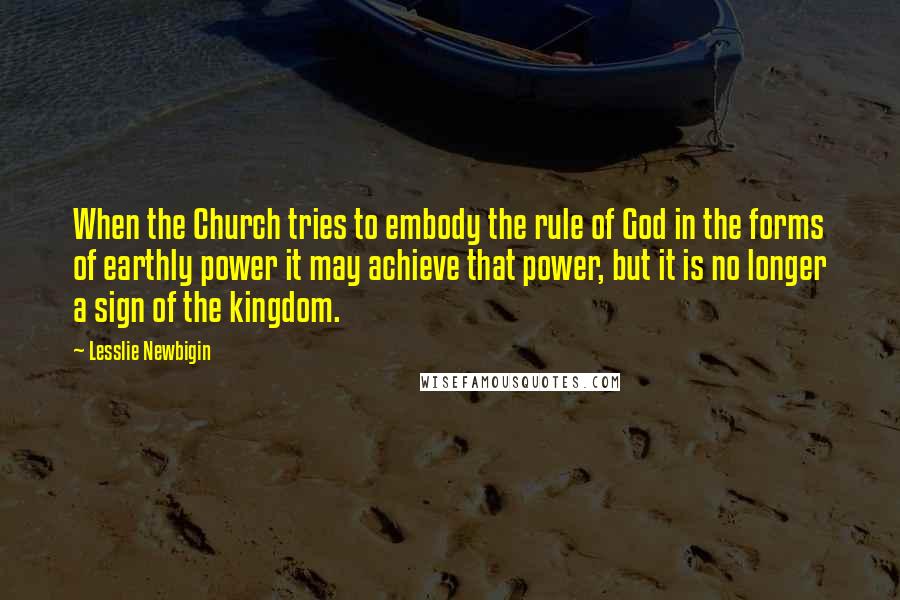 Lesslie Newbigin Quotes: When the Church tries to embody the rule of God in the forms of earthly power it may achieve that power, but it is no longer a sign of the kingdom.