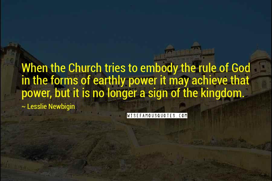 Lesslie Newbigin Quotes: When the Church tries to embody the rule of God in the forms of earthly power it may achieve that power, but it is no longer a sign of the kingdom.