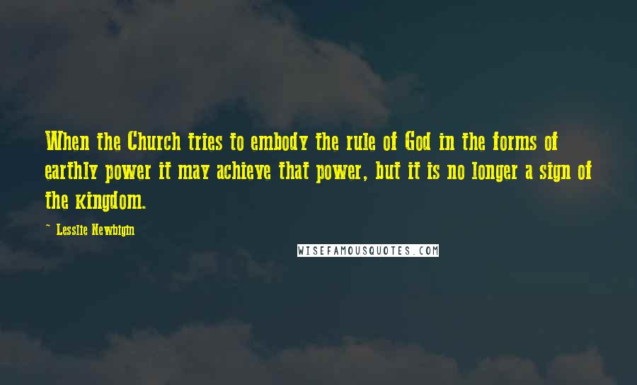 Lesslie Newbigin Quotes: When the Church tries to embody the rule of God in the forms of earthly power it may achieve that power, but it is no longer a sign of the kingdom.