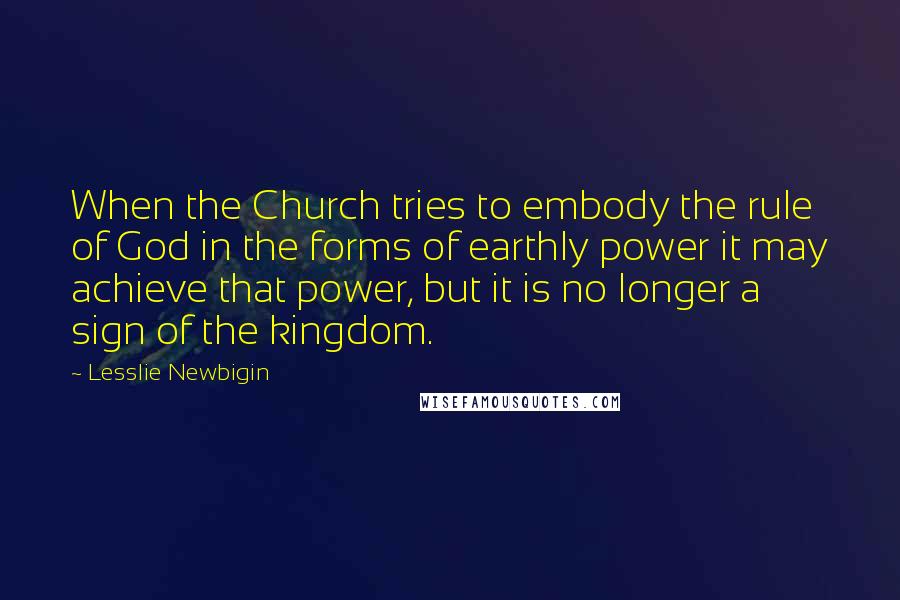 Lesslie Newbigin Quotes: When the Church tries to embody the rule of God in the forms of earthly power it may achieve that power, but it is no longer a sign of the kingdom.