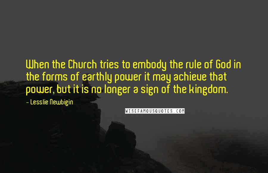 Lesslie Newbigin Quotes: When the Church tries to embody the rule of God in the forms of earthly power it may achieve that power, but it is no longer a sign of the kingdom.