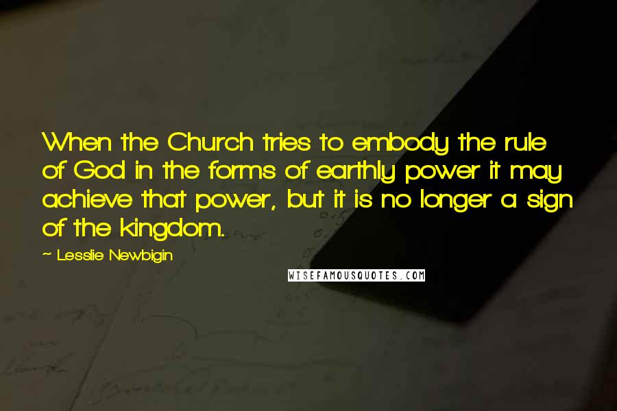Lesslie Newbigin Quotes: When the Church tries to embody the rule of God in the forms of earthly power it may achieve that power, but it is no longer a sign of the kingdom.