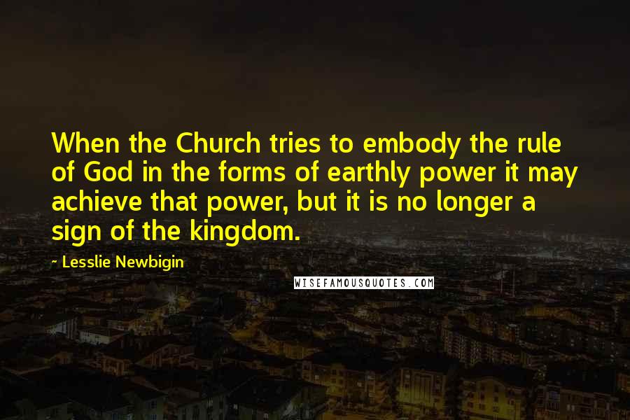 Lesslie Newbigin Quotes: When the Church tries to embody the rule of God in the forms of earthly power it may achieve that power, but it is no longer a sign of the kingdom.
