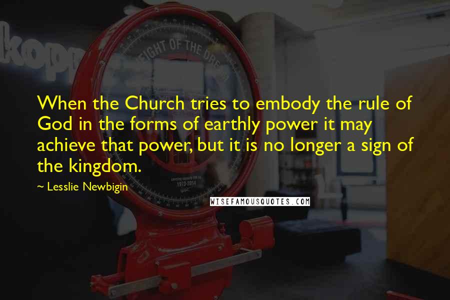 Lesslie Newbigin Quotes: When the Church tries to embody the rule of God in the forms of earthly power it may achieve that power, but it is no longer a sign of the kingdom.