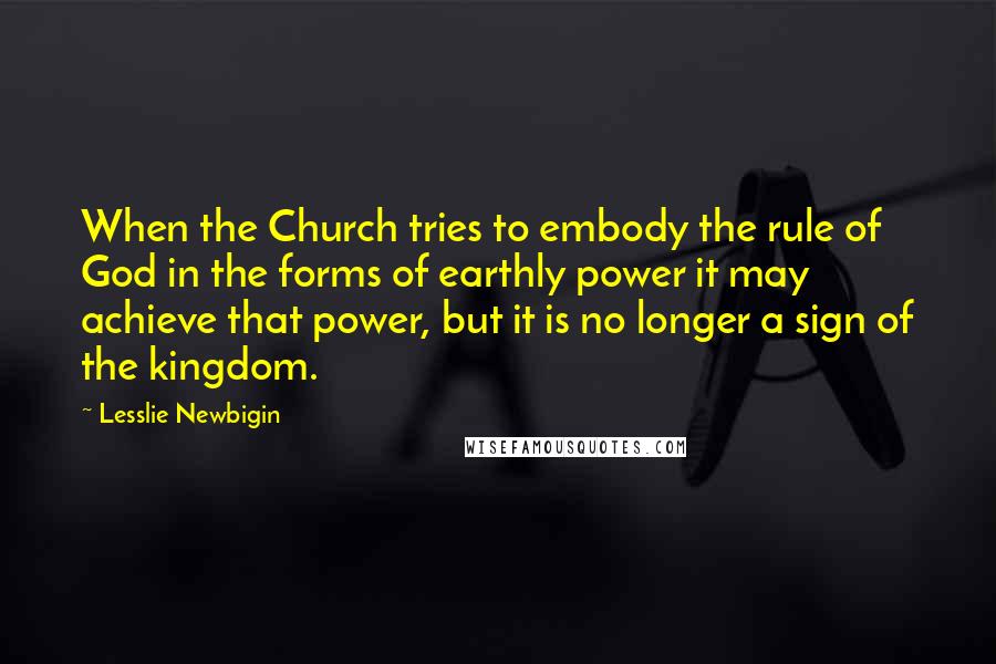 Lesslie Newbigin Quotes: When the Church tries to embody the rule of God in the forms of earthly power it may achieve that power, but it is no longer a sign of the kingdom.