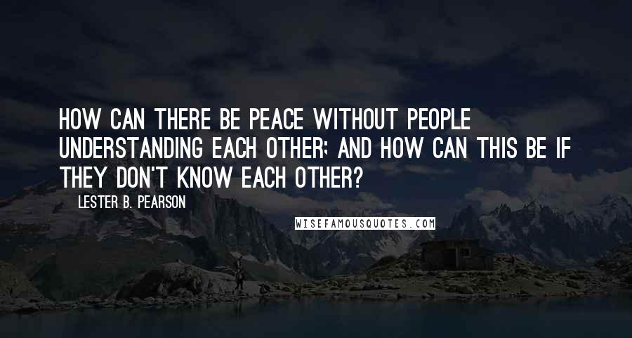 Lester B. Pearson Quotes: How can there be peace without people understanding each other; and how can this be if they don't know each other?