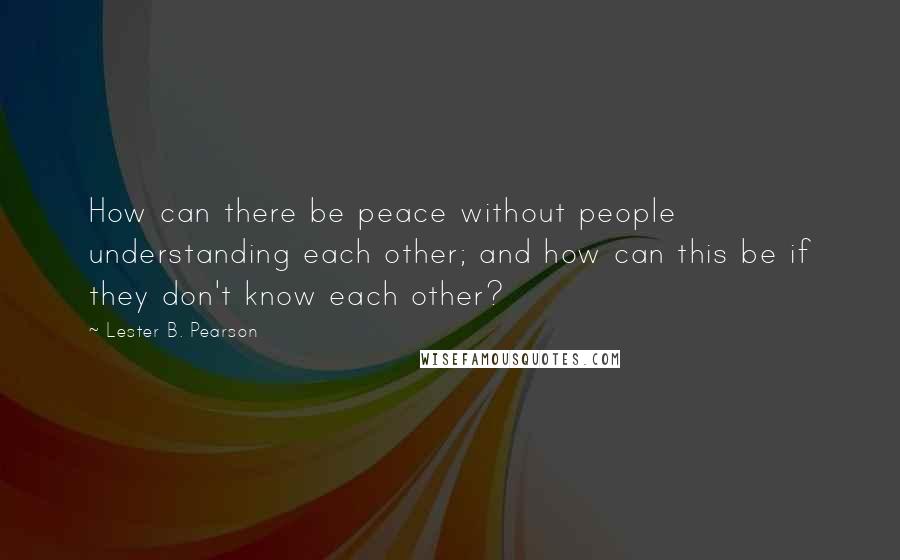 Lester B. Pearson Quotes: How can there be peace without people understanding each other; and how can this be if they don't know each other?