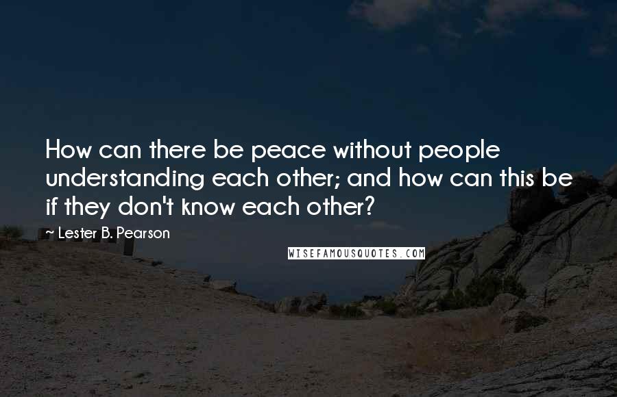 Lester B. Pearson Quotes: How can there be peace without people understanding each other; and how can this be if they don't know each other?