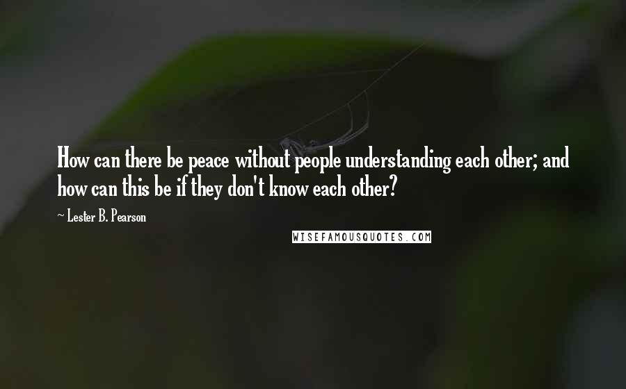 Lester B. Pearson Quotes: How can there be peace without people understanding each other; and how can this be if they don't know each other?