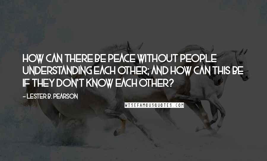 Lester B. Pearson Quotes: How can there be peace without people understanding each other; and how can this be if they don't know each other?