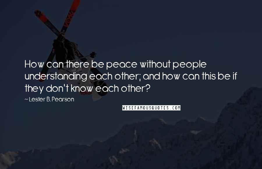 Lester B. Pearson Quotes: How can there be peace without people understanding each other; and how can this be if they don't know each other?