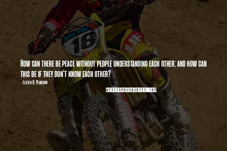 Lester B. Pearson Quotes: How can there be peace without people understanding each other; and how can this be if they don't know each other?