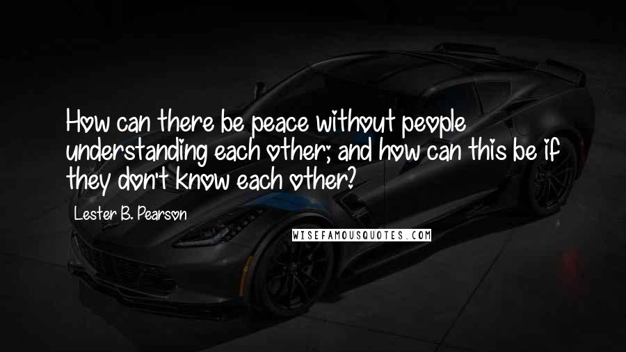 Lester B. Pearson Quotes: How can there be peace without people understanding each other; and how can this be if they don't know each other?